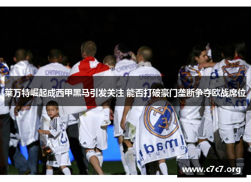 莱万特崛起成西甲黑马引发关注 能否打破豪门垄断争夺欧战席位