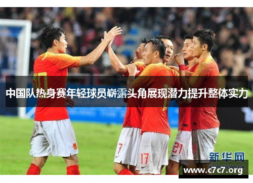 中国队热身赛年轻球员崭露头角展现潜力提升整体实力 中国队热身赛年轻球员崭露头角展现潜力提升整体实力