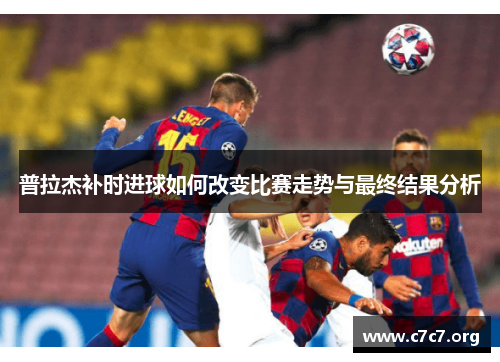 普拉杰补时进球如何改变比赛走势与最终结果分析 普拉杰补时进球如何改变比赛走势与最终结果分析