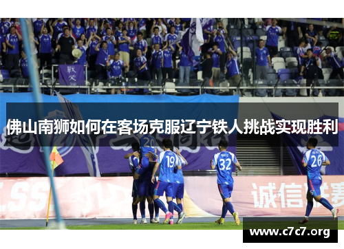 佛山南狮如何在客场克服辽宁铁人挑战实现胜利 佛山南狮如何在客场克服辽宁铁人挑战实现胜利