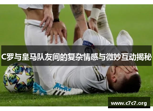 C罗与皇马队友间的复杂情感与微妙互动揭秘