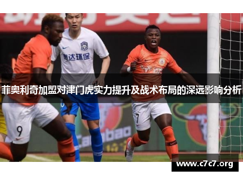 菲奥利奇加盟对津门虎实力提升及战术布局的深远影响分析 菲奥利奇加盟对津门虎实力提升及战术布局的深远影响分析