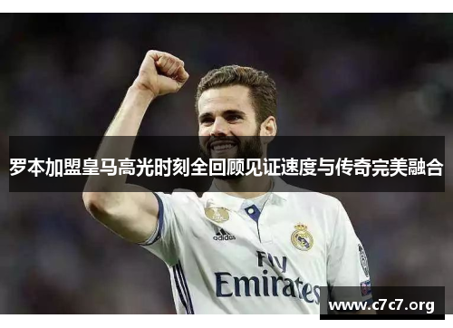 罗本加盟皇马高光时刻全回顾见证速度与传奇完美融合 罗本加盟皇马高光时刻全回顾见证速度与传奇完美融合